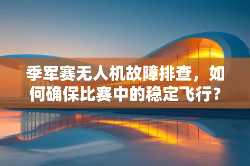 季军赛无人机故障排查，如何确保比赛中的稳定飞行？