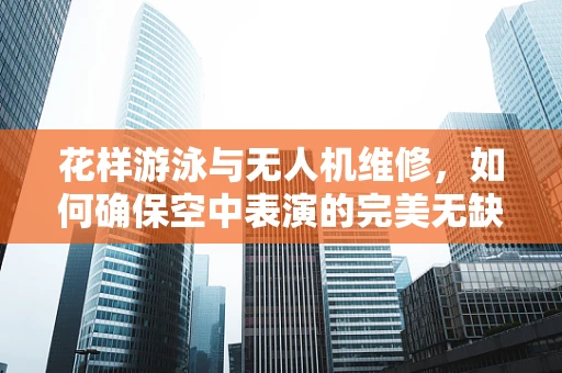 花样游泳与无人机维修，如何确保空中表演的完美无缺？