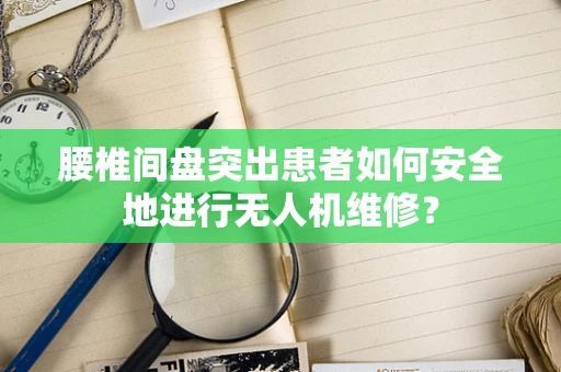 腰椎间盘突出患者如何安全地进行无人机维修？
