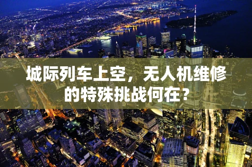 城际列车上空，无人机维修的特殊挑战何在？