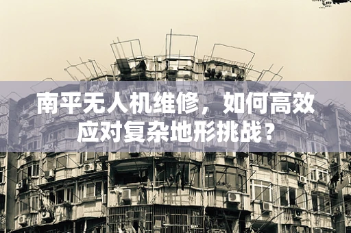 南平无人机维修，如何高效应对复杂地形挑战？