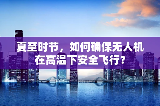 夏至时节，如何确保无人机在高温下安全飞行？