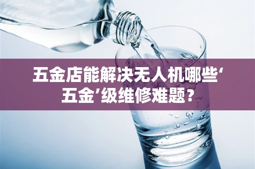 五金店能解决无人机哪些‘五金’级维修难题？