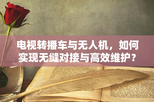 电视转播车与无人机，如何实现无缝对接与高效维护？