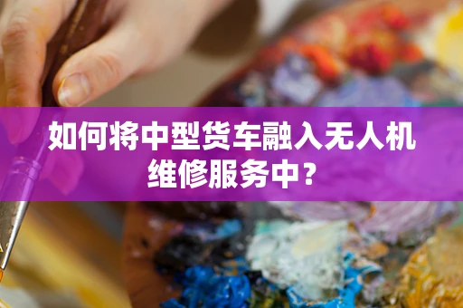 如何将中型货车融入无人机维修服务中？