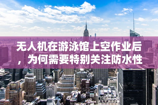无人机在游泳馆上空作业后，为何需要特别关注防水性能的维护？