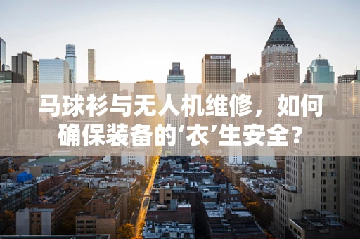 马球衫与无人机维修，如何确保装备的‘衣’生安全？