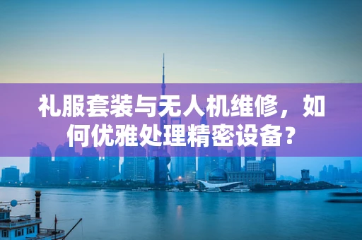 礼服套装与无人机维修，如何优雅处理精密设备？