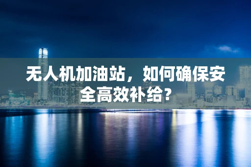 无人机加油站，如何确保安全高效补给？