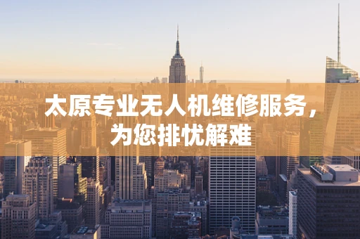 太原专业无人机维修服务，为您排忧解难