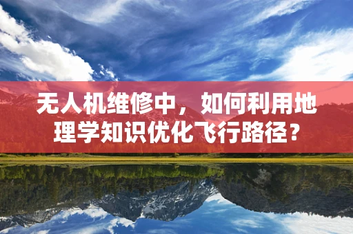 无人机维修中，如何利用地理学知识优化飞行路径？