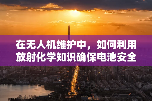 在无人机维护中，如何利用放射化学知识确保电池安全？
