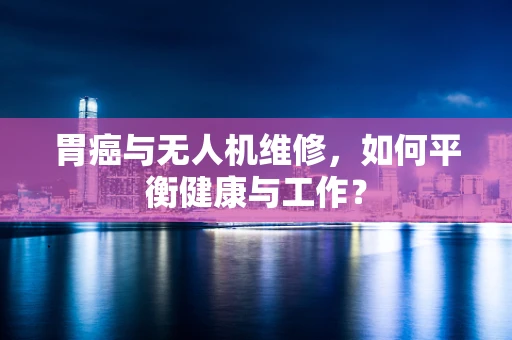 胃癌与无人机维修，如何平衡健康与工作？