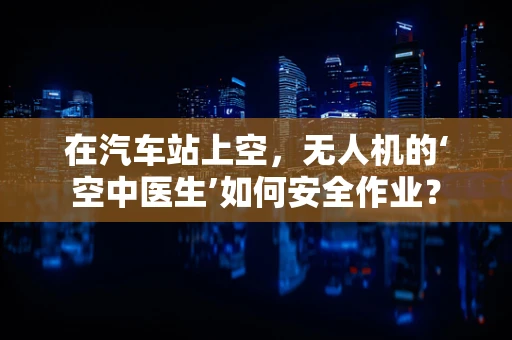 在汽车站上空，无人机的‘空中医生’如何安全作业？