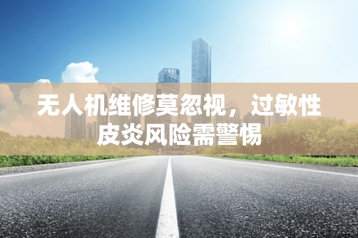 无人机维修莫忽视，过敏性皮炎风险需警惕