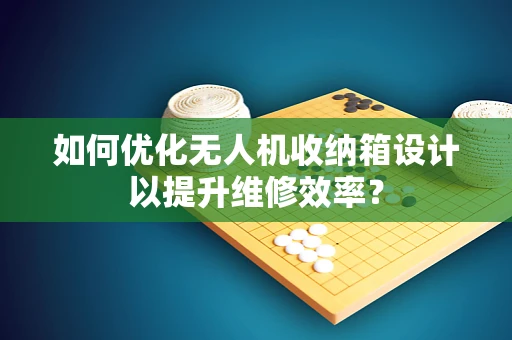如何优化无人机收纳箱设计以提升维修效率？
