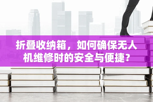折叠收纳箱，如何确保无人机维修时的安全与便捷？