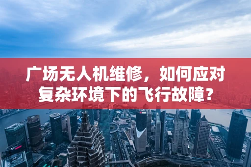 广场无人机维修，如何应对复杂环境下的飞行故障？