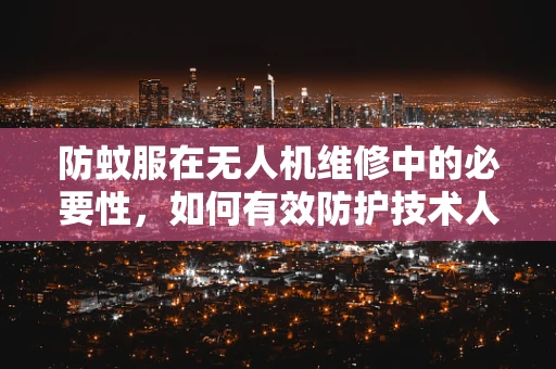 防蚊服在无人机维修中的必要性，如何有效防护技术人员？