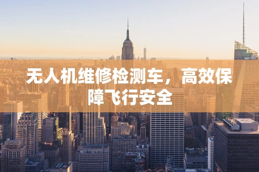 无人机维修检测车，高效保障飞行安全