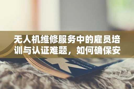 无人机维修服务中的雇员培训与认证难题，如何确保安全与效率？