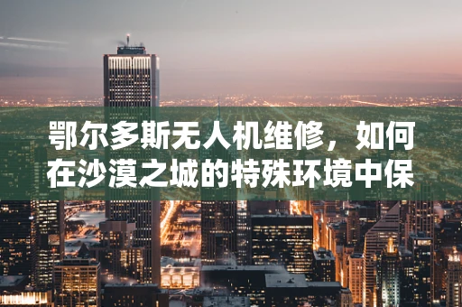 鄂尔多斯无人机维修，如何在沙漠之城的特殊环境中保障飞行安全？
