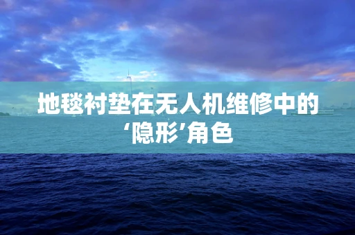 地毯衬垫在无人机维修中的‘隐形’角色