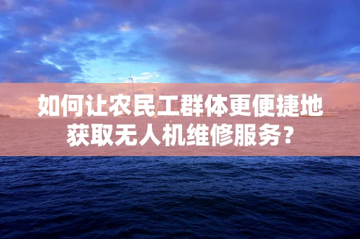 如何让农民工群体更便捷地获取无人机维修服务？