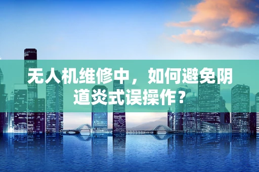 无人机维修中，如何避免阴道炎式误操作？
