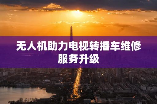 无人机助力电视转播车维修服务升级