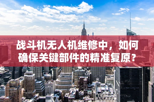 战斗机无人机维修中，如何确保关键部件的精准复原？