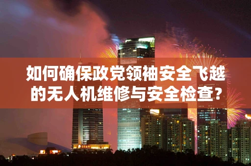 如何确保政党领袖安全飞越的无人机维修与安全检查？