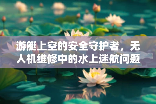 游艇上空的安全守护者，无人机维修中的水上迷航问题及应对策略