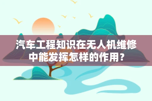 汽车工程知识在无人机维修中能发挥怎样的作用？