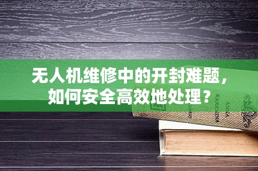 无人机维修中的开封难题，如何安全高效地处理？