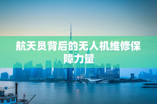 航天员背后的无人机维修保障力量