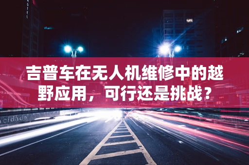 吉普车在无人机维修中的越野应用，可行还是挑战？