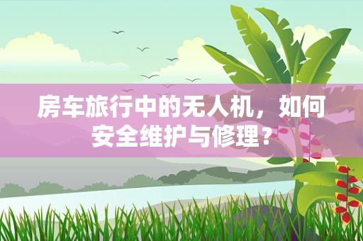 房车旅行中的无人机，如何安全维护与修理？
