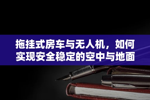 拖挂式房车与无人机，如何实现安全稳定的空中与地面连接？