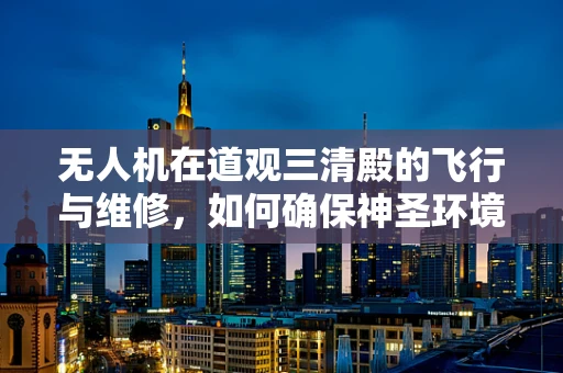 无人机在道观三清殿的飞行与维修，如何确保神圣环境的尊重与安全？