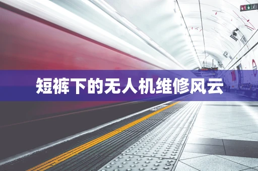 短裤下的无人机维修风云