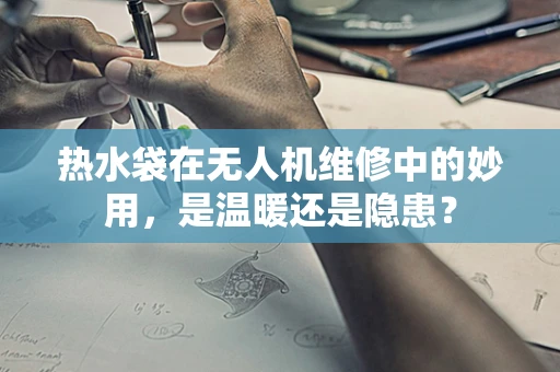 热水袋在无人机维修中的妙用，是温暖还是隐患？