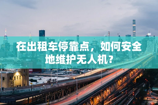 在出租车停靠点，如何安全地维护无人机？