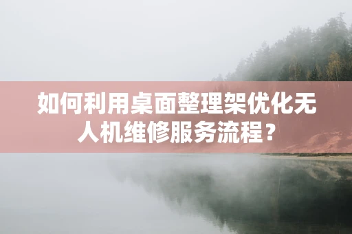 如何利用桌面整理架优化无人机维修服务流程？