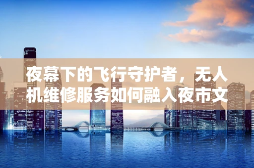 夜幕下的飞行守护者，无人机维修服务如何融入夜市文化？