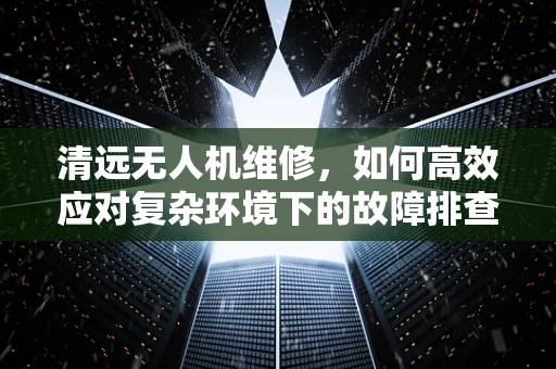 清远无人机维修，如何高效应对复杂环境下的故障排查？