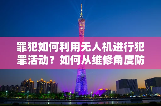 罪犯如何利用无人机进行犯罪活动？如何从维修角度防范？