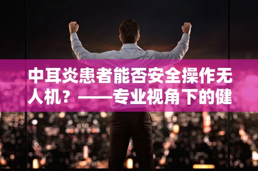 中耳炎患者能否安全操作无人机？——专业视角下的健康考量