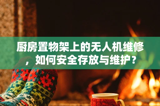 厨房置物架上的无人机维修，如何安全存放与维护？