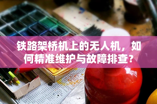 铁路架桥机上的无人机，如何精准维护与故障排查？